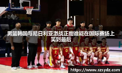 男篮韩国与尼日利亚激战正酣谁能在国际赛场上笑到最后