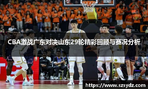 CBA激战广东对决山东29轮精彩回顾与赛况分析