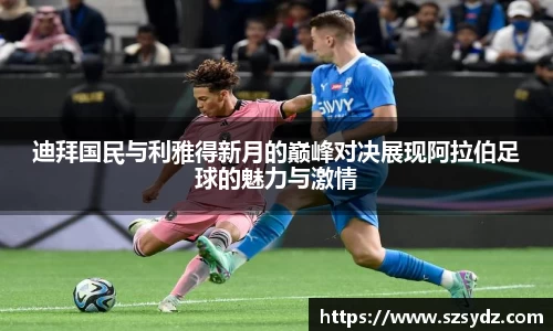 迪拜国民与利雅得新月的巅峰对决展现阿拉伯足球的魅力与激情
