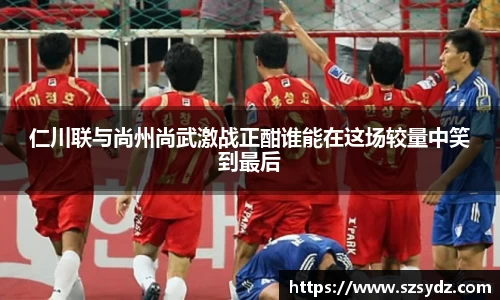 仁川联与尚州尚武激战正酣谁能在这场较量中笑到最后