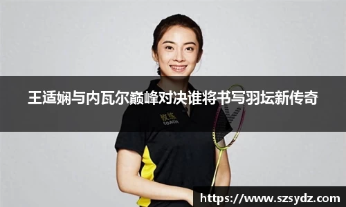 王适娴与内瓦尔巅峰对决谁将书写羽坛新传奇